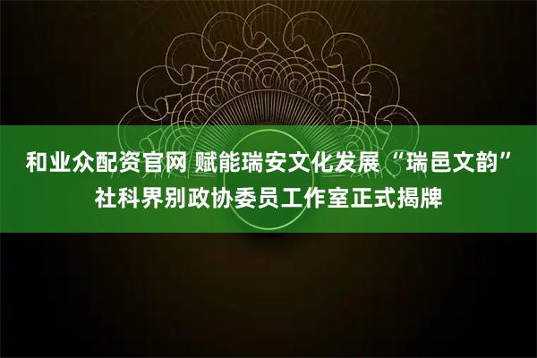 和业众配资官网 赋能瑞安文化发展 “瑞邑文韵”社科界别政协委员工作室正式揭牌