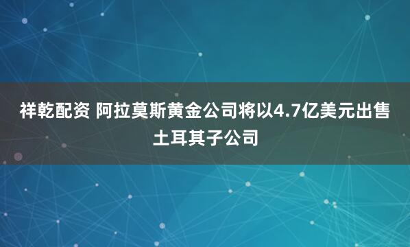 祥乾配资 阿拉莫斯黄金公司将以4.7亿美元出售土耳其子公司