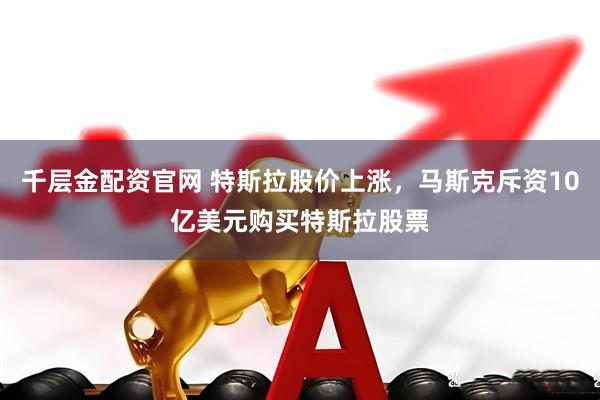 千层金配资官网 特斯拉股价上涨，马斯克斥资10亿美元购买特斯拉股票