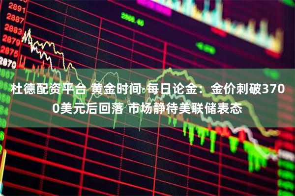 杜德配资平台 黄金时间·每日论金：金价刺破3700美元后回落 市场静待美联储表态