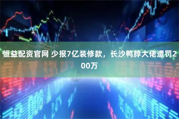 恒益配资官网 少报7亿装修款，长沙鸭脖大佬遭罚200万
