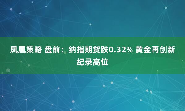 凤凰策略 盘前：纳指期货跌0.32% 黄金再创新纪录高位