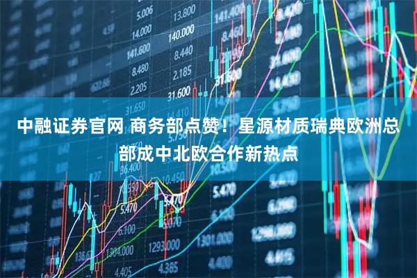中融证券官网 商务部点赞！星源材质瑞典欧洲总部成中北欧合作新热点