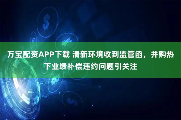 万宝配资APP下载 清新环境收到监管函，并购热下业绩补偿违约问题引关注