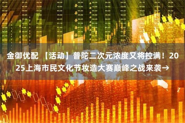金御优配 【活动】普陀二次元浓度又将拉满！2025上海市民文化节妆造大赛巅峰之战来袭→