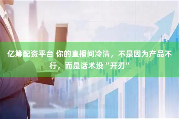 亿筹配资平台 你的直播间冷清，不是因为产品不行，而是话术没“开刃”