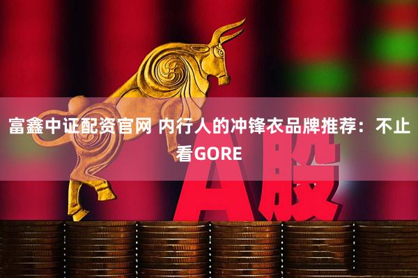 富鑫中证配资官网 内行人的冲锋衣品牌推荐：不止看GORE