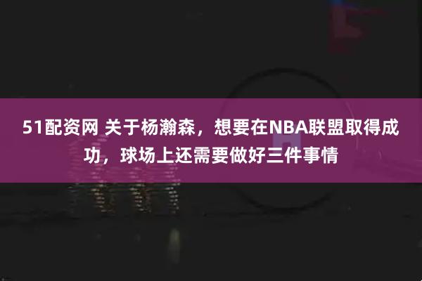 51配资网 关于杨瀚森，想要在NBA联盟取得成功，球场上还需要做好三件事情