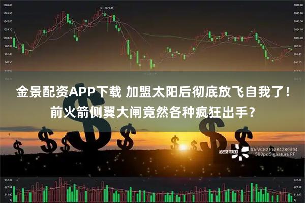 金景配资APP下载 加盟太阳后彻底放飞自我了！前火箭侧翼大闸竟然各种疯狂出手？