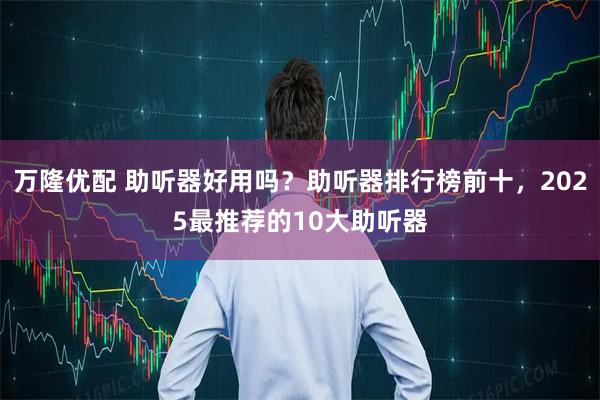 万隆优配 助听器好用吗？助听器排行榜前十，2025最推荐的10大助听器