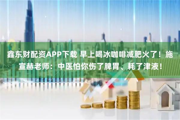 鑫东财配资APP下载 早上喝冰咖啡减肥火了！施宣赫老师：中医怕你伤了脾胃、耗了津液！