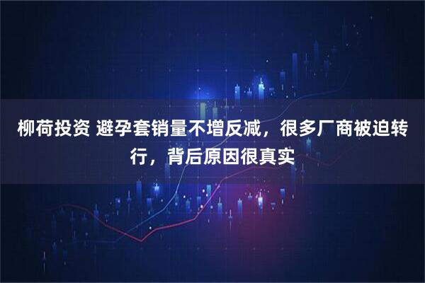 柳荷投资 避孕套销量不增反减，很多厂商被迫转行，背后原因很真实