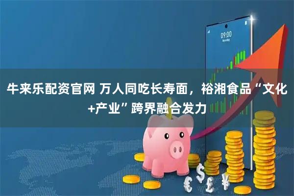 牛来乐配资官网 万人同吃长寿面，裕湘食品“文化+产业”跨界融合发力