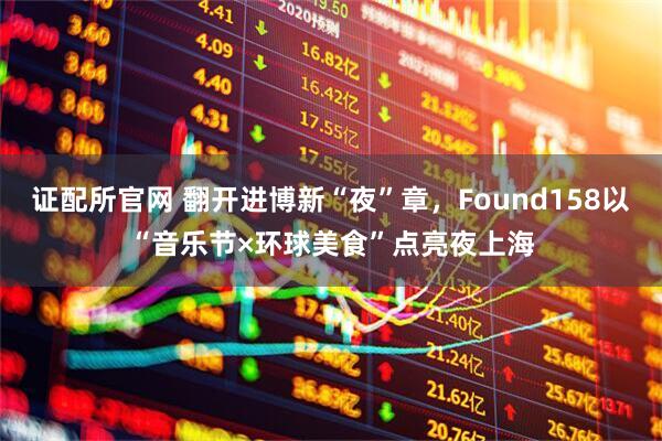 证配所官网 翻开进博新“夜”章，Found158以“音乐节×环球美食”点亮夜上海