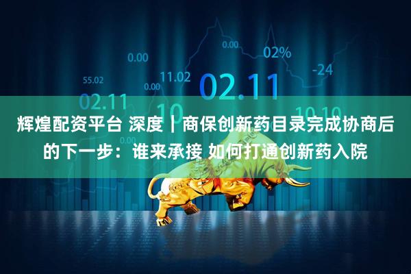 辉煌配资平台 深度｜商保创新药目录完成协商后的下一步：谁来承接 如何打通创新药入院