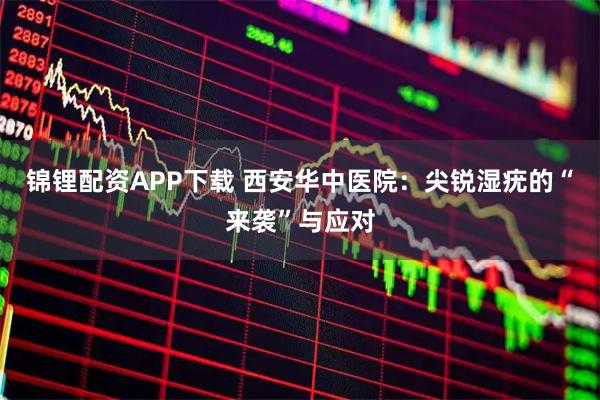 锦锂配资APP下载 西安华中医院：尖锐湿疣的“来袭”与应对