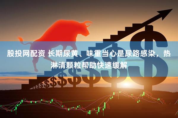 股投网配资 长期尿黄、味重当心是尿路感染，热淋清颗粒帮助快速缓解