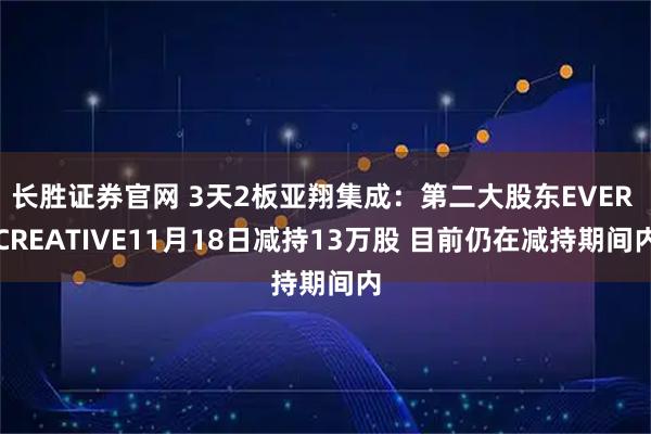 长胜证券官网 3天2板亚翔集成：第二大股东EVER CREATIVE11月18日减持13万股 目前仍在减持期间内