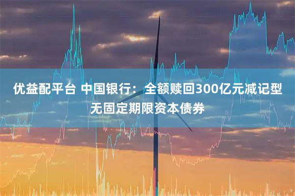 优益配平台 中国银行：全额赎回300亿元减记型无固定期限资本债券