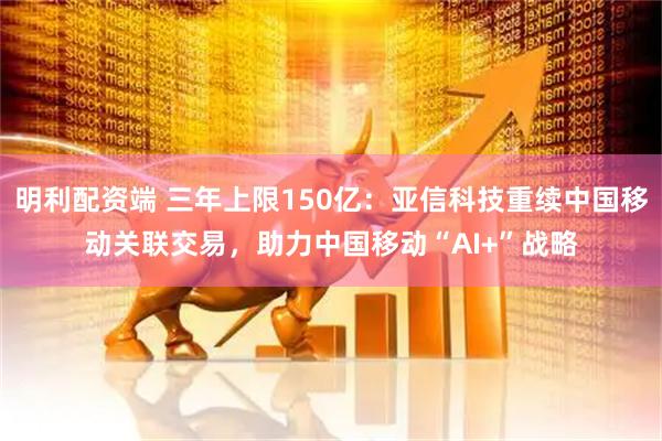 明利配资端 三年上限150亿：亚信科技重续中国移动关联交易，助力中国移动“AI+”战略