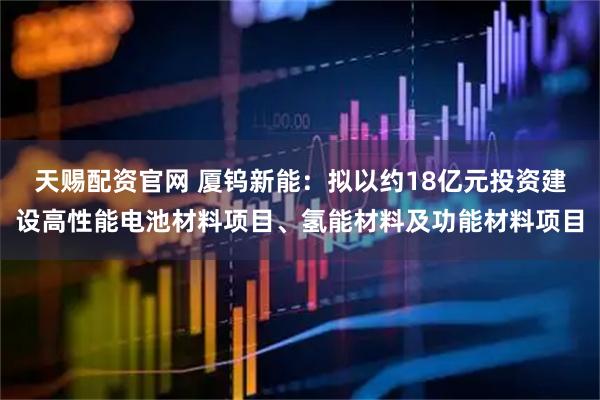 天赐配资官网 厦钨新能：拟以约18亿元投资建设高性能电池材料项目、氢能材料及功能材料项目