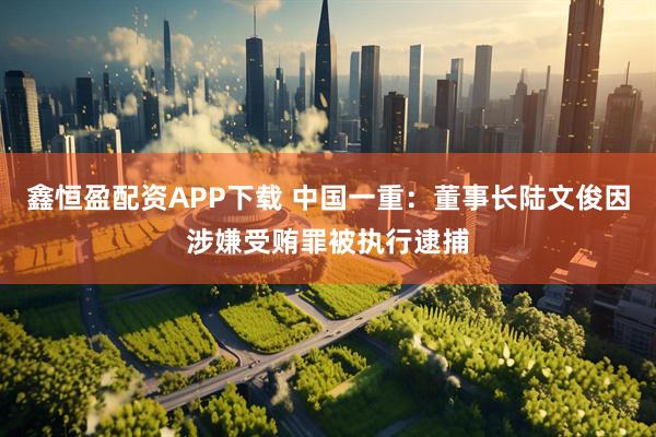 鑫恒盈配资APP下载 中国一重：董事长陆文俊因涉嫌受贿罪被执行逮捕