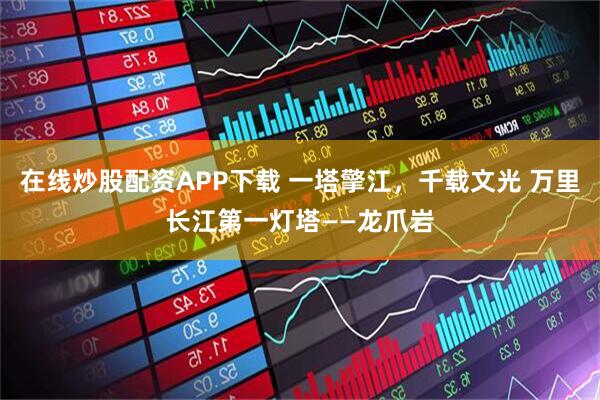 在线炒股配资APP下载 一塔擎江，千载文光 万里长江第一灯塔——龙爪岩