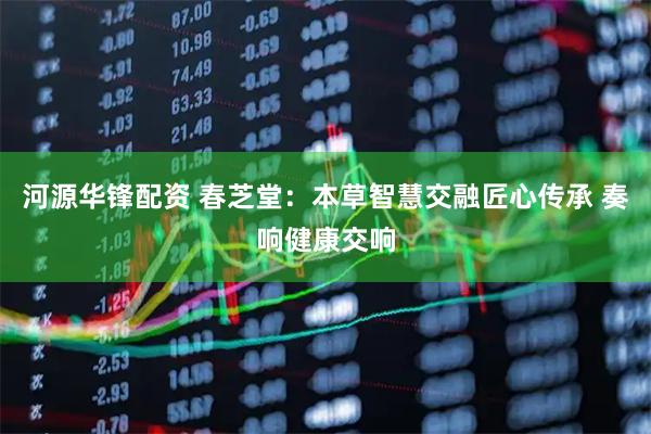 河源华锋配资 春芝堂：本草智慧交融匠心传承 奏响健康交响