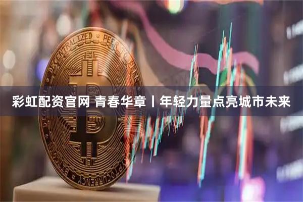 彩虹配资官网 青春华章丨年轻力量点亮城市未来