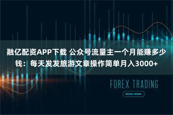 融亿配资APP下载 公众号流量主一个月能赚多少钱：每天发发旅游文章操作简单月入3000+