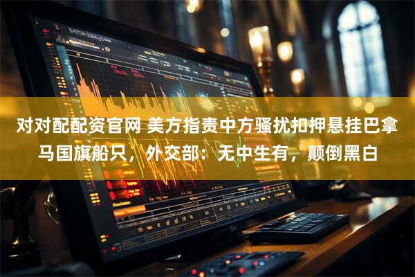 对对配配资官网 美方指责中方骚扰扣押悬挂巴拿马国旗船只，外交部：无中生有，颠倒黑白