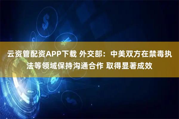 云资管配资APP下载 外交部：中美双方在禁毒执法等领域保持沟通合作 取得显著成效