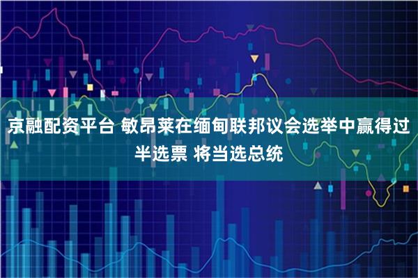 京融配资平台 敏昂莱在缅甸联邦议会选举中赢得过半选票 将当选总统