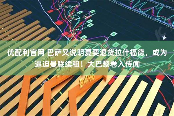 优配利官网 巴萨又说明夏要退货拉什福德，或为逼迫曼联续租！大巴黎卷入传闻