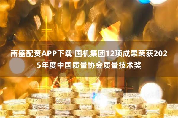 南盛配资APP下载 国机集团12项成果荣获2025年度中国质量协会质量技术奖