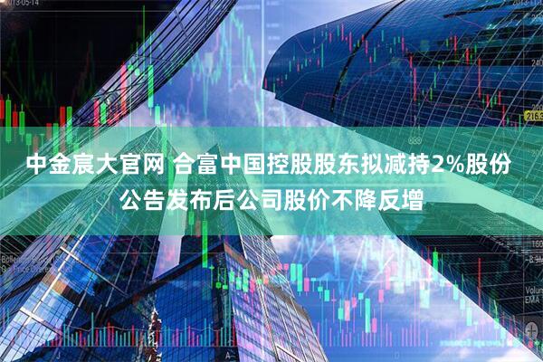 中金宸大官网 合富中国控股股东拟减持2%股份 公告发布后公司股价不降反增
