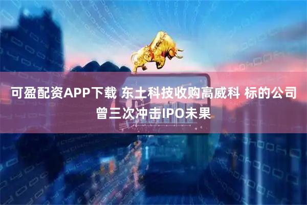 可盈配资APP下载 东土科技收购高威科 标的公司曾三次冲击IPO未果