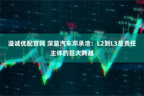 溢诚优配官网 深蓝汽车邓承浩：L2到L3是责任主体的巨大跨越