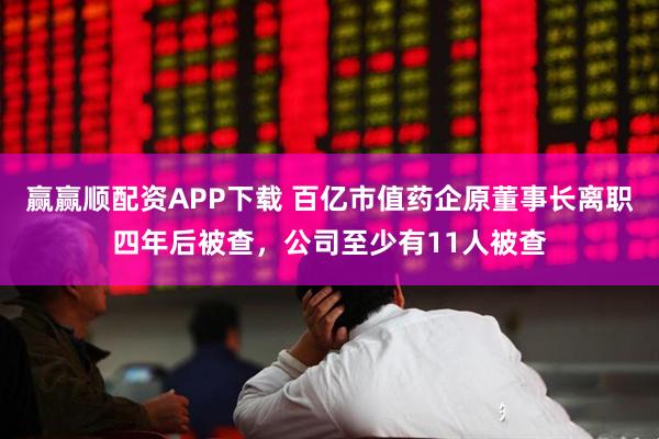 赢赢顺配资APP下载 百亿市值药企原董事长离职四年后被查，公司至少有11人被查