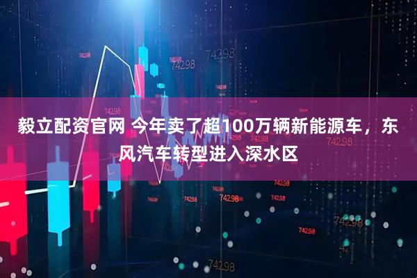 毅立配资官网 今年卖了超100万辆新能源车，东风汽车转型进入深水区