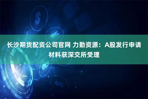 长沙期货配资公司官网 力勤资源：A股发行申请材料获深交所受理