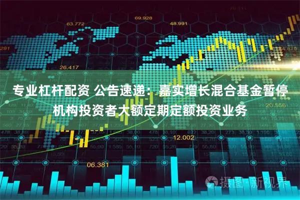 专业杠杆配资 公告速递：嘉实增长混合基金暂停机构投资者大额定期定额投资业务