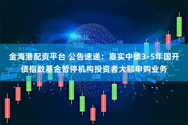 金海港配资平台 公告速递：嘉实中债3-5年国开债指数基金暂停机构投资者大额申购业务