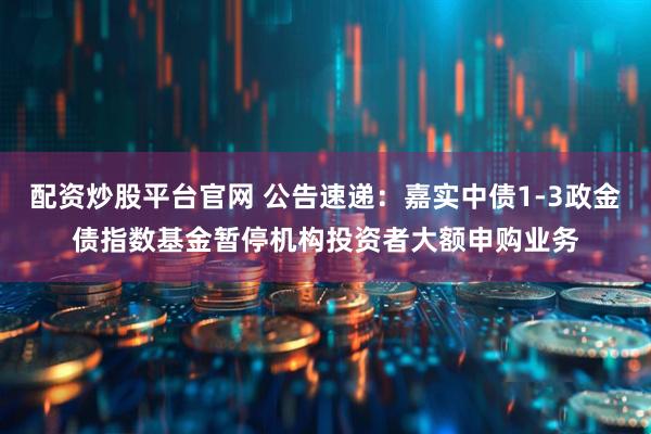 配资炒股平台官网 公告速递：嘉实中债1-3政金债指数基金暂停机构投资者大额申购业务