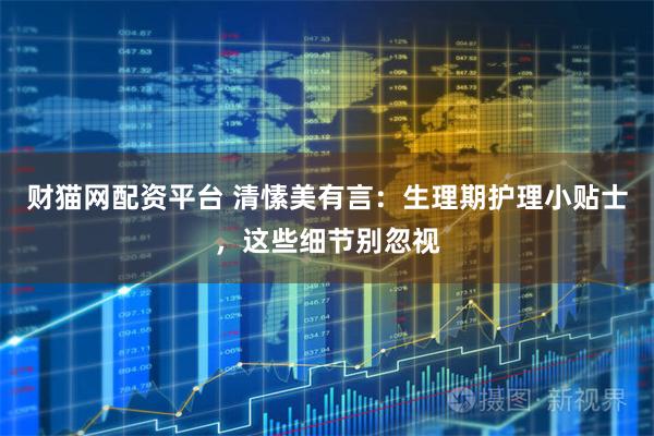 财猫网配资平台 清愫美有言：生理期护理小贴士，这些细节别忽视