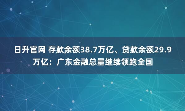日升官网 存款余额38.7万亿、贷款余额29.9万亿：广东金融总量继续领跑全国