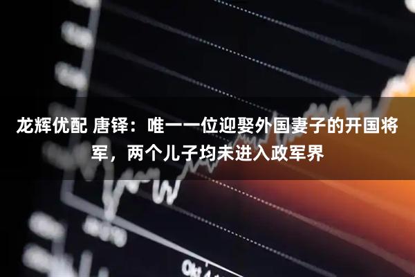 龙辉优配 唐铎：唯一一位迎娶外国妻子的开国将军，两个儿子均未进入政军界