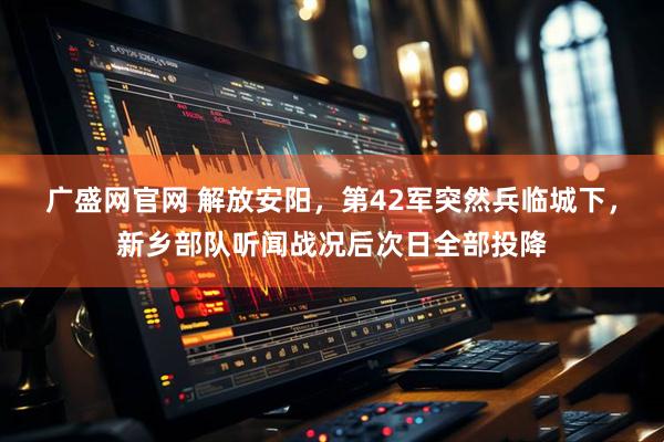 广盛网官网 解放安阳，第42军突然兵临城下，新乡部队听闻战况后次日全部投降