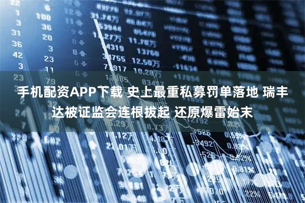 手机配资APP下载 史上最重私募罚单落地 瑞丰达被证监会连根拔起 还原爆雷始末