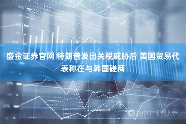 盛金证券官网 特朗普发出关税威胁后 美国贸易代表称在与韩国磋商